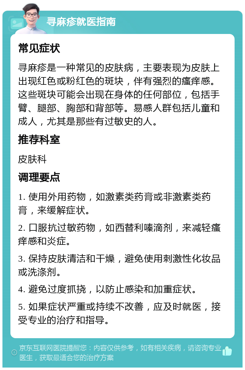 寻麻疹就医指南 常见症状 寻麻疹是一种常见的皮肤病，主要表现为皮肤上出现红色或粉红色的斑块，伴有强烈的瘙痒感。这些斑块可能会出现在身体的任何部位，包括手臂、腿部、胸部和背部等。易感人群包括儿童和成人，尤其是那些有过敏史的人。 推荐科室 皮肤科 调理要点 1. 使用外用药物，如激素类药膏或非激素类药膏，来缓解症状。 2. 口服抗过敏药物，如西替利嗪滴剂，来减轻瘙痒感和炎症。 3. 保持皮肤清洁和干燥，避免使用刺激性化妆品或洗涤剂。 4. 避免过度抓挠，以防止感染和加重症状。 5. 如果症状严重或持续不改善，应及时就医，接受专业的治疗和指导。