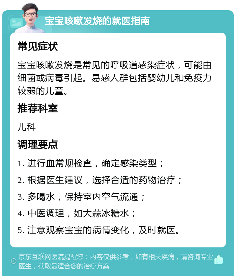 宝宝咳嗽发烧的就医指南 常见症状 宝宝咳嗽发烧是常见的呼吸道感染症状，可能由细菌或病毒引起。易感人群包括婴幼儿和免疫力较弱的儿童。 推荐科室 儿科 调理要点 1. 进行血常规检查，确定感染类型； 2. 根据医生建议，选择合适的药物治疗； 3. 多喝水，保持室内空气流通； 4. 中医调理，如大蒜冰糖水； 5. 注意观察宝宝的病情变化，及时就医。