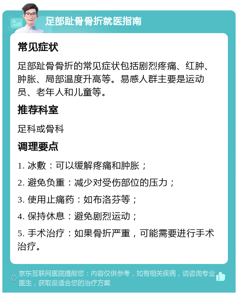 足部趾骨骨折就医指南 常见症状 足部趾骨骨折的常见症状包括剧烈疼痛、红肿、肿胀、局部温度升高等。易感人群主要是运动员、老年人和儿童等。 推荐科室 足科或骨科 调理要点 1. 冰敷：可以缓解疼痛和肿胀； 2. 避免负重：减少对受伤部位的压力； 3. 使用止痛药：如布洛芬等； 4. 保持休息：避免剧烈运动； 5. 手术治疗：如果骨折严重，可能需要进行手术治疗。