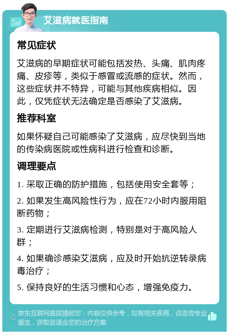 艾滋病就医指南 常见症状 艾滋病的早期症状可能包括发热、头痛、肌肉疼痛、皮疹等，类似于感冒或流感的症状。然而，这些症状并不特异，可能与其他疾病相似。因此，仅凭症状无法确定是否感染了艾滋病。 推荐科室 如果怀疑自己可能感染了艾滋病，应尽快到当地的传染病医院或性病科进行检查和诊断。 调理要点 1. 采取正确的防护措施，包括使用安全套等； 2. 如果发生高风险性行为，应在72小时内服用阻断药物； 3. 定期进行艾滋病检测，特别是对于高风险人群； 4. 如果确诊感染艾滋病，应及时开始抗逆转录病毒治疗； 5. 保持良好的生活习惯和心态，增强免疫力。