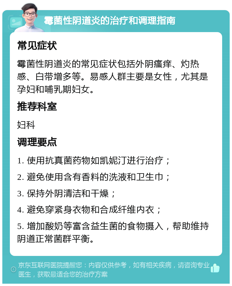 霉菌性阴道炎的治疗和调理指南 常见症状 霉菌性阴道炎的常见症状包括外阴瘙痒、灼热感、白带增多等。易感人群主要是女性，尤其是孕妇和哺乳期妇女。 推荐科室 妇科 调理要点 1. 使用抗真菌药物如凯妮汀进行治疗； 2. 避免使用含有香料的洗液和卫生巾； 3. 保持外阴清洁和干燥； 4. 避免穿紧身衣物和合成纤维内衣； 5. 增加酸奶等富含益生菌的食物摄入，帮助维持阴道正常菌群平衡。