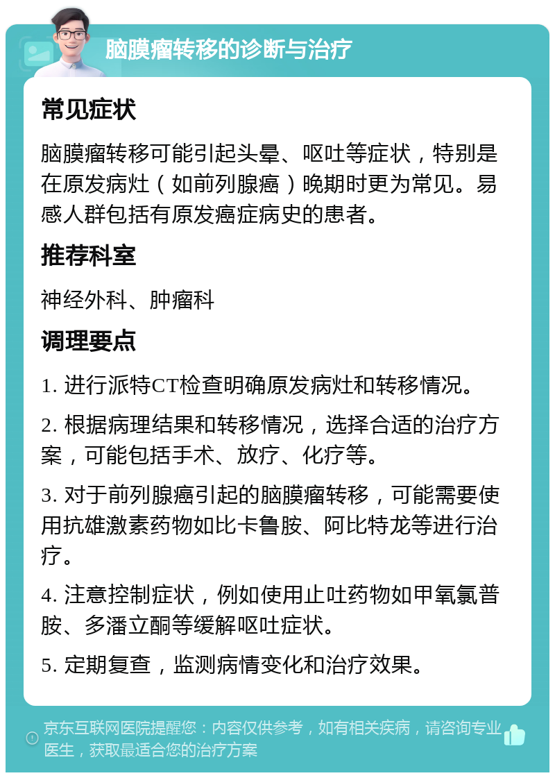 脑膜瘤转移的诊断与治疗 常见症状 脑膜瘤转移可能引起头晕、呕吐等症状，特别是在原发病灶（如前列腺癌）晚期时更为常见。易感人群包括有原发癌症病史的患者。 推荐科室 神经外科、肿瘤科 调理要点 1. 进行派特CT检查明确原发病灶和转移情况。 2. 根据病理结果和转移情况，选择合适的治疗方案，可能包括手术、放疗、化疗等。 3. 对于前列腺癌引起的脑膜瘤转移，可能需要使用抗雄激素药物如比卡鲁胺、阿比特龙等进行治疗。 4. 注意控制症状，例如使用止吐药物如甲氧氯普胺、多潘立酮等缓解呕吐症状。 5. 定期复查，监测病情变化和治疗效果。