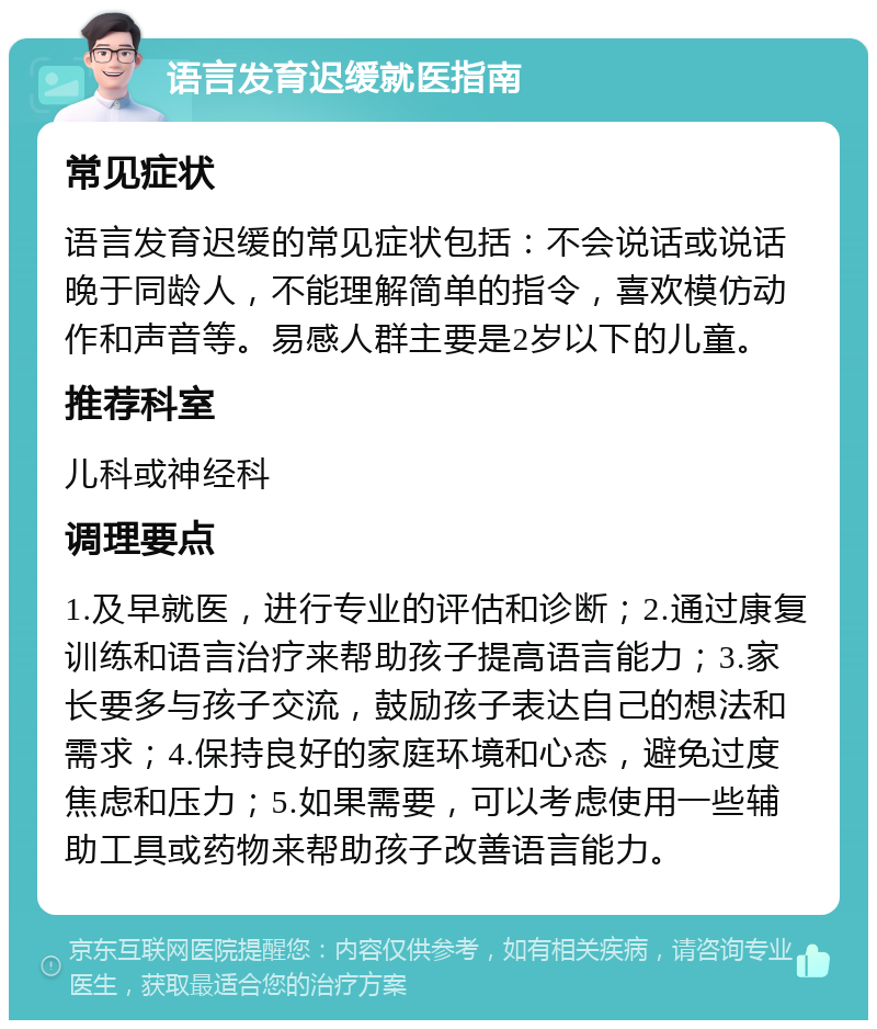 语言发育迟缓就医指南 常见症状 语言发育迟缓的常见症状包括：不会说话或说话晚于同龄人，不能理解简单的指令，喜欢模仿动作和声音等。易感人群主要是2岁以下的儿童。 推荐科室 儿科或神经科 调理要点 1.及早就医，进行专业的评估和诊断；2.通过康复训练和语言治疗来帮助孩子提高语言能力；3.家长要多与孩子交流，鼓励孩子表达自己的想法和需求；4.保持良好的家庭环境和心态，避免过度焦虑和压力；5.如果需要，可以考虑使用一些辅助工具或药物来帮助孩子改善语言能力。