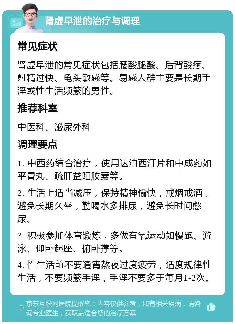 肾虚早泄的治疗与调理 常见症状 肾虚早泄的常见症状包括腰酸腿酸、后背酸疼、射精过快、龟头敏感等。易感人群主要是长期手淫或性生活频繁的男性。 推荐科室 中医科、泌尿外科 调理要点 1. 中西药结合治疗，使用达泊西汀片和中成药如平胃丸、疏肝益阳胶囊等。 2. 生活上适当减压，保持精神愉快，戒烟戒酒，避免长期久坐，勤喝水多排尿，避免长时间憋尿。 3. 积极参加体育锻炼，多做有氧运动如慢跑、游泳、仰卧起座、俯卧撑等。 4. 性生活前不要通宵熬夜过度疲劳，适度规律性生活，不要频繁手淫，手淫不要多于每月1-2次。