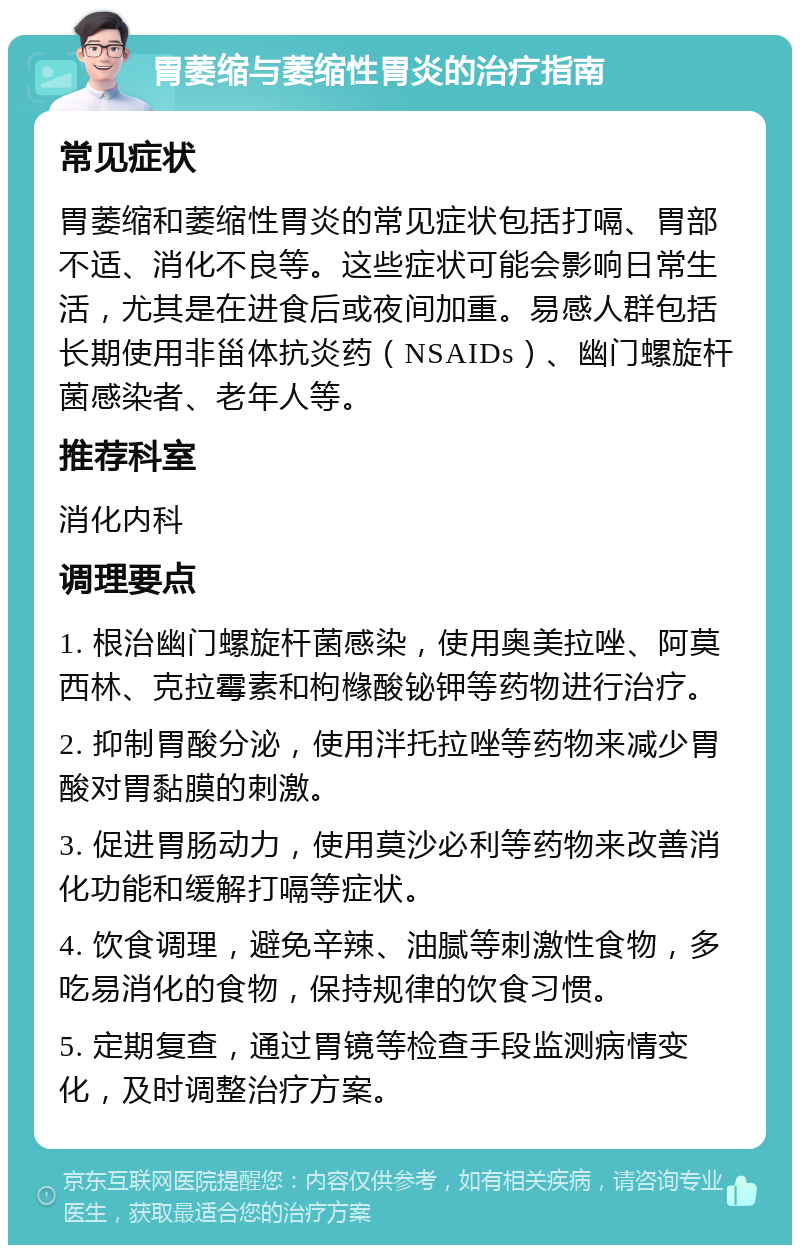 胃萎缩与萎缩性胃炎的治疗指南 常见症状 胃萎缩和萎缩性胃炎的常见症状包括打嗝、胃部不适、消化不良等。这些症状可能会影响日常生活，尤其是在进食后或夜间加重。易感人群包括长期使用非甾体抗炎药（NSAIDs）、幽门螺旋杆菌感染者、老年人等。 推荐科室 消化内科 调理要点 1. 根治幽门螺旋杆菌感染，使用奥美拉唑、阿莫西林、克拉霉素和枸橼酸铋钾等药物进行治疗。 2. 抑制胃酸分泌，使用泮托拉唑等药物来减少胃酸对胃黏膜的刺激。 3. 促进胃肠动力，使用莫沙必利等药物来改善消化功能和缓解打嗝等症状。 4. 饮食调理，避免辛辣、油腻等刺激性食物，多吃易消化的食物，保持规律的饮食习惯。 5. 定期复查，通过胃镜等检查手段监测病情变化，及时调整治疗方案。