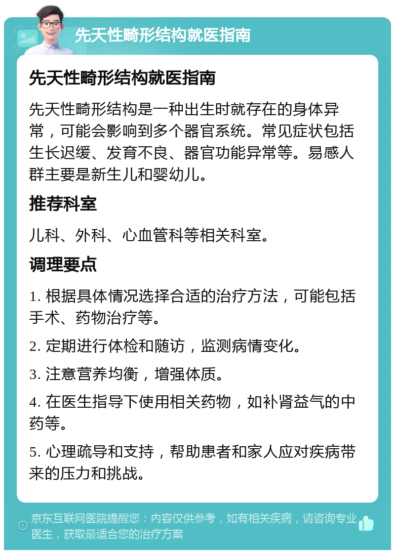 先天性畸形结构就医指南 先天性畸形结构就医指南 先天性畸形结构是一种出生时就存在的身体异常，可能会影响到多个器官系统。常见症状包括生长迟缓、发育不良、器官功能异常等。易感人群主要是新生儿和婴幼儿。 推荐科室 儿科、外科、心血管科等相关科室。 调理要点 1. 根据具体情况选择合适的治疗方法，可能包括手术、药物治疗等。 2. 定期进行体检和随访，监测病情变化。 3. 注意营养均衡，增强体质。 4. 在医生指导下使用相关药物，如补肾益气的中药等。 5. 心理疏导和支持，帮助患者和家人应对疾病带来的压力和挑战。