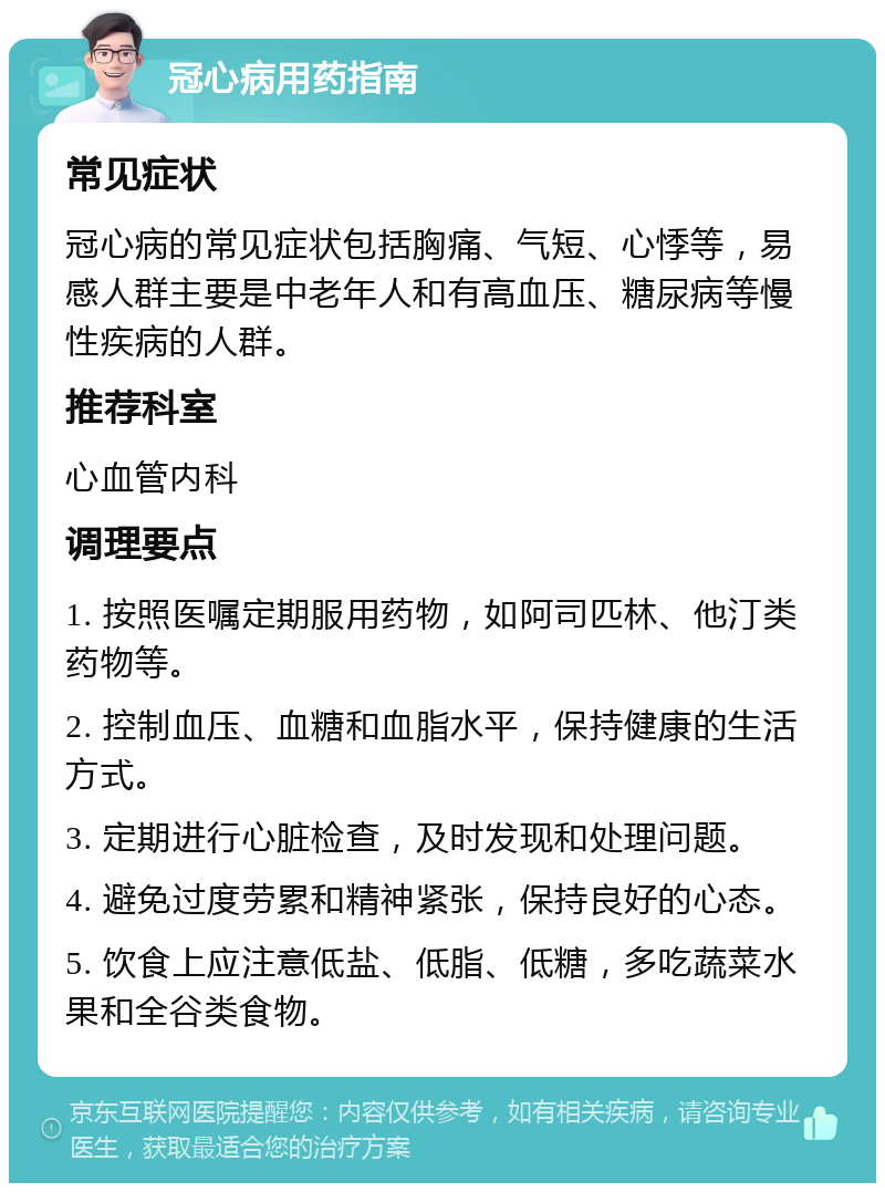 冠心病用药指南 常见症状 冠心病的常见症状包括胸痛、气短、心悸等，易感人群主要是中老年人和有高血压、糖尿病等慢性疾病的人群。 推荐科室 心血管内科 调理要点 1. 按照医嘱定期服用药物，如阿司匹林、他汀类药物等。 2. 控制血压、血糖和血脂水平，保持健康的生活方式。 3. 定期进行心脏检查，及时发现和处理问题。 4. 避免过度劳累和精神紧张，保持良好的心态。 5. 饮食上应注意低盐、低脂、低糖，多吃蔬菜水果和全谷类食物。