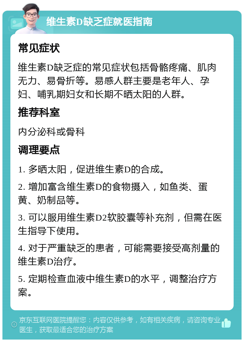 维生素D缺乏症就医指南 常见症状 维生素D缺乏症的常见症状包括骨骼疼痛、肌肉无力、易骨折等。易感人群主要是老年人、孕妇、哺乳期妇女和长期不晒太阳的人群。 推荐科室 内分泌科或骨科 调理要点 1. 多晒太阳，促进维生素D的合成。 2. 增加富含维生素D的食物摄入，如鱼类、蛋黄、奶制品等。 3. 可以服用维生素D2软胶囊等补充剂，但需在医生指导下使用。 4. 对于严重缺乏的患者，可能需要接受高剂量的维生素D治疗。 5. 定期检查血液中维生素D的水平，调整治疗方案。