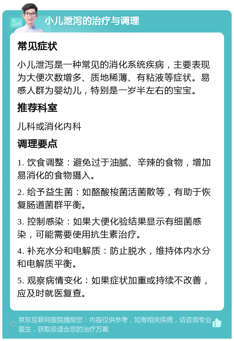 小儿泄泻的治疗与调理 常见症状 小儿泄泻是一种常见的消化系统疾病，主要表现为大便次数增多、质地稀薄、有粘液等症状。易感人群为婴幼儿，特别是一岁半左右的宝宝。 推荐科室 儿科或消化内科 调理要点 1. 饮食调整：避免过于油腻、辛辣的食物，增加易消化的食物摄入。 2. 给予益生菌：如酪酸梭菌活菌散等，有助于恢复肠道菌群平衡。 3. 控制感染：如果大便化验结果显示有细菌感染，可能需要使用抗生素治疗。 4. 补充水分和电解质：防止脱水，维持体内水分和电解质平衡。 5. 观察病情变化：如果症状加重或持续不改善，应及时就医复查。