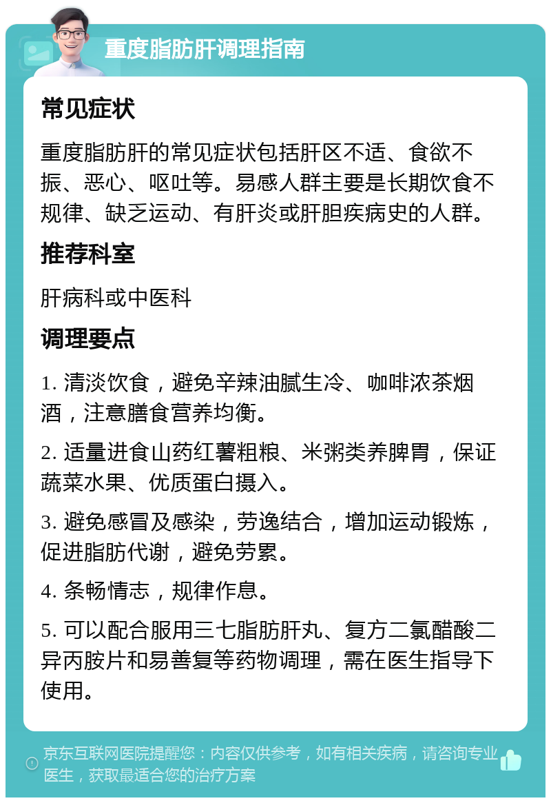 重度脂肪肝调理指南 常见症状 重度脂肪肝的常见症状包括肝区不适、食欲不振、恶心、呕吐等。易感人群主要是长期饮食不规律、缺乏运动、有肝炎或肝胆疾病史的人群。 推荐科室 肝病科或中医科 调理要点 1. 清淡饮食，避免辛辣油腻生冷、咖啡浓茶烟酒，注意膳食营养均衡。 2. 适量进食山药红薯粗粮、米粥类养脾胃，保证蔬菜水果、优质蛋白摄入。 3. 避免感冒及感染，劳逸结合，增加运动锻炼，促进脂肪代谢，避免劳累。 4. 条畅情志，规律作息。 5. 可以配合服用三七脂肪肝丸、复方二氯醋酸二异丙胺片和易善复等药物调理，需在医生指导下使用。