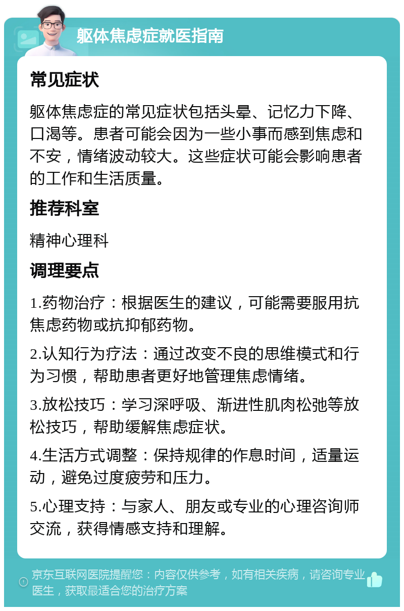 躯体焦虑症就医指南 常见症状 躯体焦虑症的常见症状包括头晕、记忆力下降、口渴等。患者可能会因为一些小事而感到焦虑和不安，情绪波动较大。这些症状可能会影响患者的工作和生活质量。 推荐科室 精神心理科 调理要点 1.药物治疗：根据医生的建议，可能需要服用抗焦虑药物或抗抑郁药物。 2.认知行为疗法：通过改变不良的思维模式和行为习惯，帮助患者更好地管理焦虑情绪。 3.放松技巧：学习深呼吸、渐进性肌肉松弛等放松技巧，帮助缓解焦虑症状。 4.生活方式调整：保持规律的作息时间，适量运动，避免过度疲劳和压力。 5.心理支持：与家人、朋友或专业的心理咨询师交流，获得情感支持和理解。