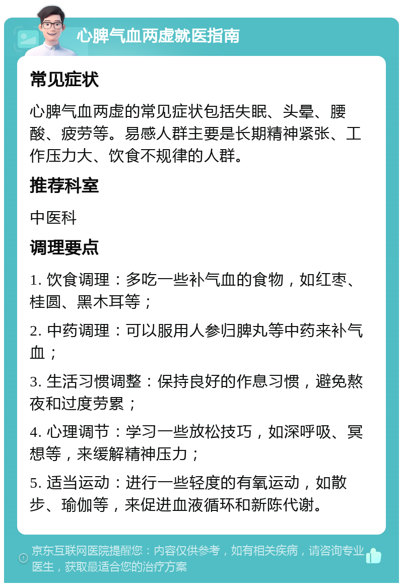 心脾气血两虚就医指南 常见症状 心脾气血两虚的常见症状包括失眠、头晕、腰酸、疲劳等。易感人群主要是长期精神紧张、工作压力大、饮食不规律的人群。 推荐科室 中医科 调理要点 1. 饮食调理：多吃一些补气血的食物，如红枣、桂圆、黑木耳等； 2. 中药调理：可以服用人参归脾丸等中药来补气血； 3. 生活习惯调整：保持良好的作息习惯，避免熬夜和过度劳累； 4. 心理调节：学习一些放松技巧，如深呼吸、冥想等，来缓解精神压力； 5. 适当运动：进行一些轻度的有氧运动，如散步、瑜伽等，来促进血液循环和新陈代谢。