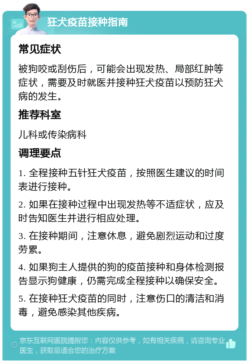 狂犬疫苗接种指南 常见症状 被狗咬或刮伤后，可能会出现发热、局部红肿等症状，需要及时就医并接种狂犬疫苗以预防狂犬病的发生。 推荐科室 儿科或传染病科 调理要点 1. 全程接种五针狂犬疫苗，按照医生建议的时间表进行接种。 2. 如果在接种过程中出现发热等不适症状，应及时告知医生并进行相应处理。 3. 在接种期间，注意休息，避免剧烈运动和过度劳累。 4. 如果狗主人提供的狗的疫苗接种和身体检测报告显示狗健康，仍需完成全程接种以确保安全。 5. 在接种狂犬疫苗的同时，注意伤口的清洁和消毒，避免感染其他疾病。