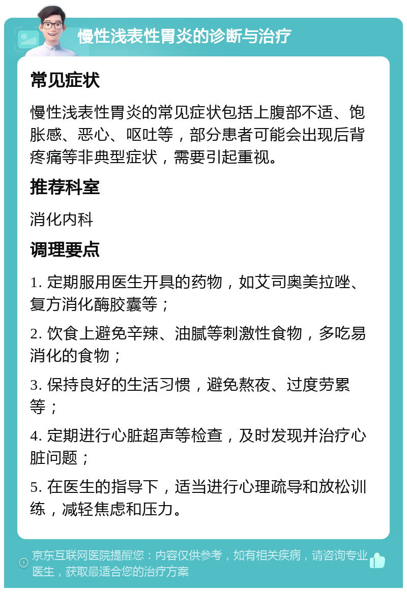 慢性浅表性胃炎的诊断与治疗 常见症状 慢性浅表性胃炎的常见症状包括上腹部不适、饱胀感、恶心、呕吐等，部分患者可能会出现后背疼痛等非典型症状，需要引起重视。 推荐科室 消化内科 调理要点 1. 定期服用医生开具的药物，如艾司奥美拉唑、复方消化酶胶囊等； 2. 饮食上避免辛辣、油腻等刺激性食物，多吃易消化的食物； 3. 保持良好的生活习惯，避免熬夜、过度劳累等； 4. 定期进行心脏超声等检查，及时发现并治疗心脏问题； 5. 在医生的指导下，适当进行心理疏导和放松训练，减轻焦虑和压力。