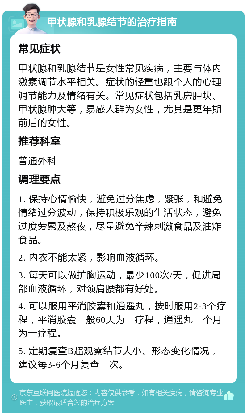 甲状腺和乳腺结节的治疗指南 常见症状 甲状腺和乳腺结节是女性常见疾病，主要与体内激素调节水平相关。症状的轻重也跟个人的心理调节能力及情绪有关。常见症状包括乳房肿块、甲状腺肿大等，易感人群为女性，尤其是更年期前后的女性。 推荐科室 普通外科 调理要点 1. 保持心情愉快，避免过分焦虑，紧张，和避免情绪过分波动，保持积极乐观的生活状态，避免过度劳累及熬夜，尽量避免辛辣刺激食品及油炸食品。 2. 内衣不能太紧，影响血液循环。 3. 每天可以做扩胸运动，最少100次/天，促进局部血液循环，对颈肩腰都有好处。 4. 可以服用平消胶囊和逍遥丸，按时服用2-3个疗程，平消胶囊一般60天为一疗程，逍遥丸一个月为一疗程。 5. 定期复查B超观察结节大小、形态变化情况，建议每3-6个月复查一次。