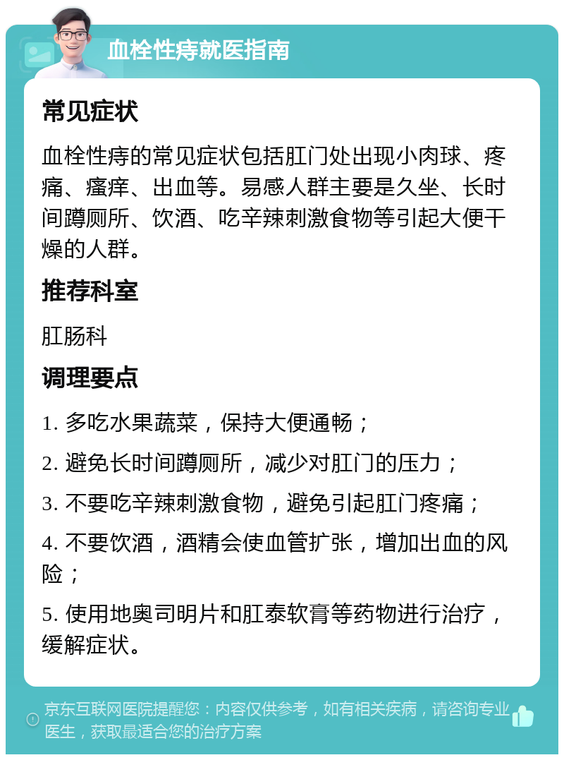 血栓性痔就医指南 常见症状 血栓性痔的常见症状包括肛门处出现小肉球、疼痛、瘙痒、出血等。易感人群主要是久坐、长时间蹲厕所、饮酒、吃辛辣刺激食物等引起大便干燥的人群。 推荐科室 肛肠科 调理要点 1. 多吃水果蔬菜，保持大便通畅； 2. 避免长时间蹲厕所，减少对肛门的压力； 3. 不要吃辛辣刺激食物，避免引起肛门疼痛； 4. 不要饮酒，酒精会使血管扩张，增加出血的风险； 5. 使用地奥司明片和肛泰软膏等药物进行治疗，缓解症状。