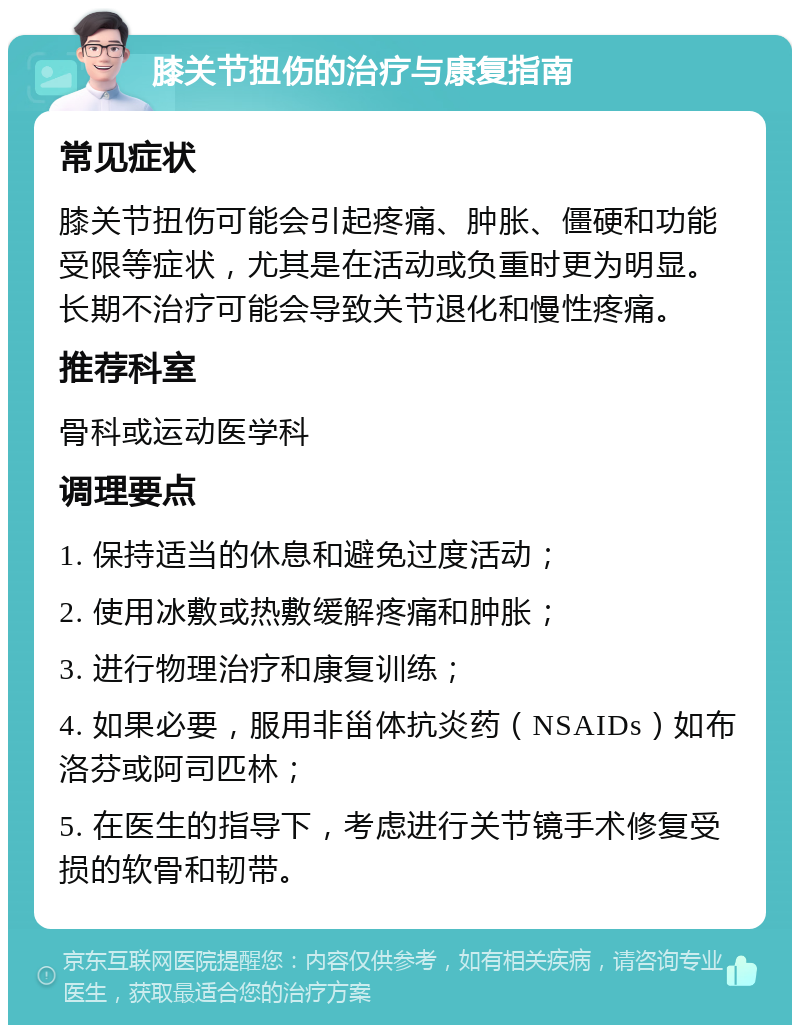 膝关节扭伤的治疗与康复指南 常见症状 膝关节扭伤可能会引起疼痛、肿胀、僵硬和功能受限等症状，尤其是在活动或负重时更为明显。长期不治疗可能会导致关节退化和慢性疼痛。 推荐科室 骨科或运动医学科 调理要点 1. 保持适当的休息和避免过度活动； 2. 使用冰敷或热敷缓解疼痛和肿胀； 3. 进行物理治疗和康复训练； 4. 如果必要，服用非甾体抗炎药（NSAIDs）如布洛芬或阿司匹林； 5. 在医生的指导下，考虑进行关节镜手术修复受损的软骨和韧带。