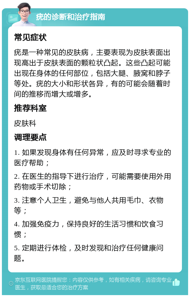 疣的诊断和治疗指南 常见症状 疣是一种常见的皮肤病，主要表现为皮肤表面出现高出于皮肤表面的颗粒状凸起。这些凸起可能出现在身体的任何部位，包括大腿、腋窝和脖子等处。疣的大小和形状各异，有的可能会随着时间的推移而增大或增多。 推荐科室 皮肤科 调理要点 1. 如果发现身体有任何异常，应及时寻求专业的医疗帮助； 2. 在医生的指导下进行治疗，可能需要使用外用药物或手术切除； 3. 注意个人卫生，避免与他人共用毛巾、衣物等； 4. 加强免疫力，保持良好的生活习惯和饮食习惯； 5. 定期进行体检，及时发现和治疗任何健康问题。