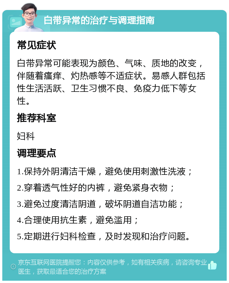 白带异常的治疗与调理指南 常见症状 白带异常可能表现为颜色、气味、质地的改变，伴随着瘙痒、灼热感等不适症状。易感人群包括性生活活跃、卫生习惯不良、免疫力低下等女性。 推荐科室 妇科 调理要点 1.保持外阴清洁干燥，避免使用刺激性洗液； 2.穿着透气性好的内裤，避免紧身衣物； 3.避免过度清洁阴道，破坏阴道自洁功能； 4.合理使用抗生素，避免滥用； 5.定期进行妇科检查，及时发现和治疗问题。