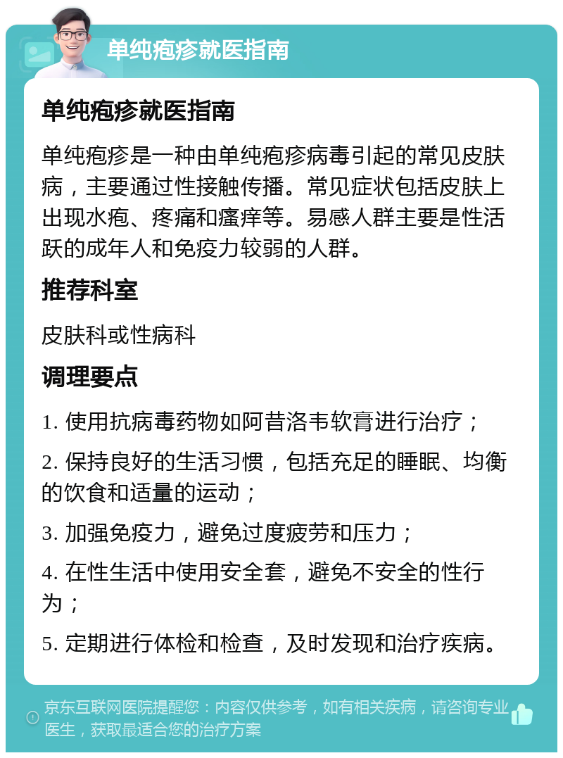 单纯疱疹就医指南 单纯疱疹就医指南 单纯疱疹是一种由单纯疱疹病毒引起的常见皮肤病，主要通过性接触传播。常见症状包括皮肤上出现水疱、疼痛和瘙痒等。易感人群主要是性活跃的成年人和免疫力较弱的人群。 推荐科室 皮肤科或性病科 调理要点 1. 使用抗病毒药物如阿昔洛韦软膏进行治疗； 2. 保持良好的生活习惯，包括充足的睡眠、均衡的饮食和适量的运动； 3. 加强免疫力，避免过度疲劳和压力； 4. 在性生活中使用安全套，避免不安全的性行为； 5. 定期进行体检和检查，及时发现和治疗疾病。