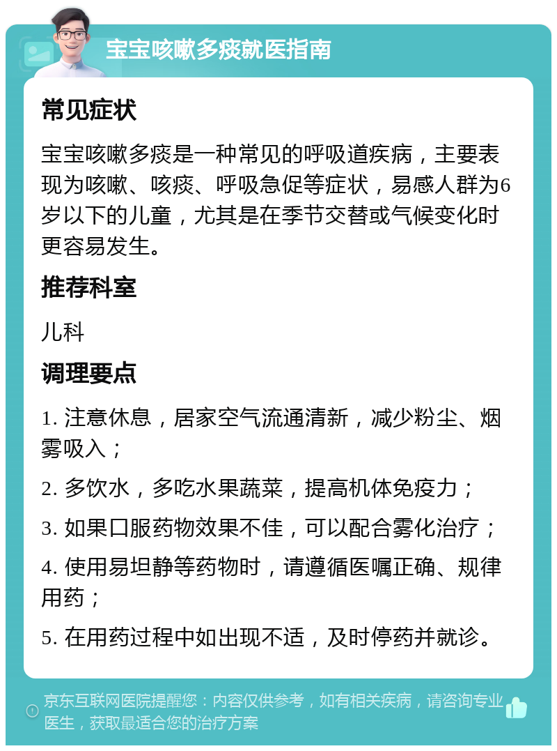 宝宝咳嗽多痰就医指南 常见症状 宝宝咳嗽多痰是一种常见的呼吸道疾病，主要表现为咳嗽、咳痰、呼吸急促等症状，易感人群为6岁以下的儿童，尤其是在季节交替或气候变化时更容易发生。 推荐科室 儿科 调理要点 1. 注意休息，居家空气流通清新，减少粉尘、烟雾吸入； 2. 多饮水，多吃水果蔬菜，提高机体免疫力； 3. 如果口服药物效果不佳，可以配合雾化治疗； 4. 使用易坦静等药物时，请遵循医嘱正确、规律用药； 5. 在用药过程中如出现不适，及时停药并就诊。