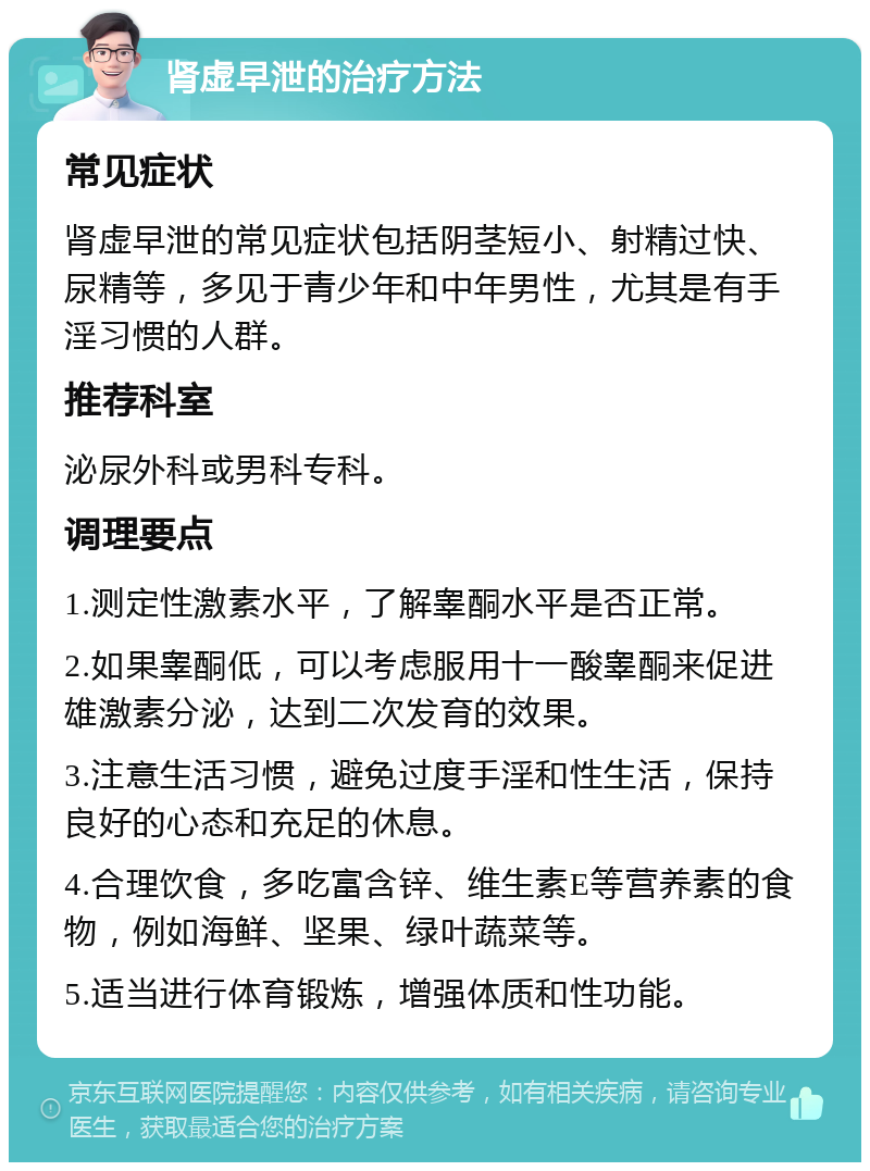 肾虚早泄的治疗方法 常见症状 肾虚早泄的常见症状包括阴茎短小、射精过快、尿精等，多见于青少年和中年男性，尤其是有手淫习惯的人群。 推荐科室 泌尿外科或男科专科。 调理要点 1.测定性激素水平，了解睾酮水平是否正常。 2.如果睾酮低，可以考虑服用十一酸睾酮来促进雄激素分泌，达到二次发育的效果。 3.注意生活习惯，避免过度手淫和性生活，保持良好的心态和充足的休息。 4.合理饮食，多吃富含锌、维生素E等营养素的食物，例如海鲜、坚果、绿叶蔬菜等。 5.适当进行体育锻炼，增强体质和性功能。