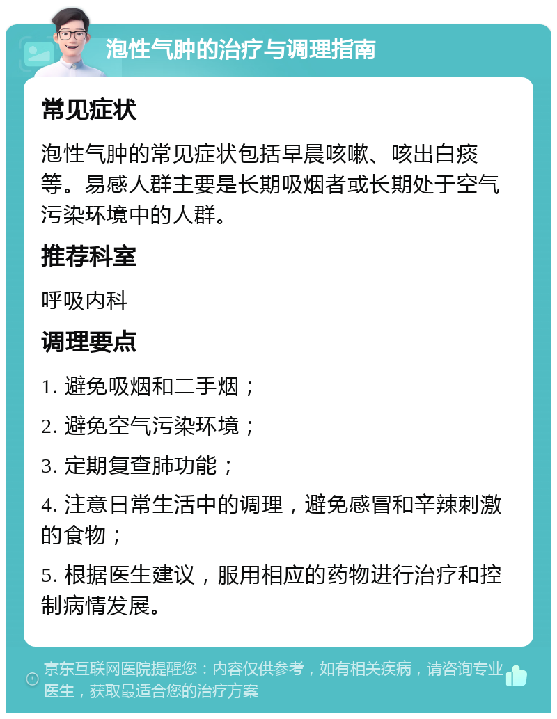 泡性气肿的治疗与调理指南 常见症状 泡性气肿的常见症状包括早晨咳嗽、咳出白痰等。易感人群主要是长期吸烟者或长期处于空气污染环境中的人群。 推荐科室 呼吸内科 调理要点 1. 避免吸烟和二手烟； 2. 避免空气污染环境； 3. 定期复查肺功能； 4. 注意日常生活中的调理，避免感冒和辛辣刺激的食物； 5. 根据医生建议，服用相应的药物进行治疗和控制病情发展。