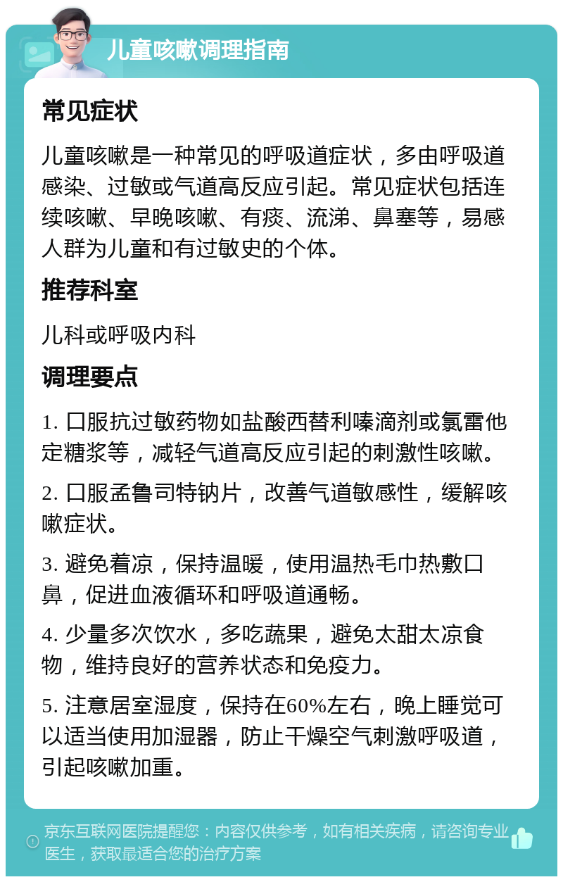 儿童咳嗽调理指南 常见症状 儿童咳嗽是一种常见的呼吸道症状，多由呼吸道感染、过敏或气道高反应引起。常见症状包括连续咳嗽、早晚咳嗽、有痰、流涕、鼻塞等，易感人群为儿童和有过敏史的个体。 推荐科室 儿科或呼吸内科 调理要点 1. 口服抗过敏药物如盐酸西替利嗪滴剂或氯雷他定糖浆等，减轻气道高反应引起的刺激性咳嗽。 2. 口服孟鲁司特钠片，改善气道敏感性，缓解咳嗽症状。 3. 避免着凉，保持温暖，使用温热毛巾热敷口鼻，促进血液循环和呼吸道通畅。 4. 少量多次饮水，多吃蔬果，避免太甜太凉食物，维持良好的营养状态和免疫力。 5. 注意居室湿度，保持在60%左右，晚上睡觉可以适当使用加湿器，防止干燥空气刺激呼吸道，引起咳嗽加重。