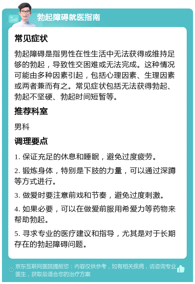 勃起障碍就医指南 常见症状 勃起障碍是指男性在性生活中无法获得或维持足够的勃起，导致性交困难或无法完成。这种情况可能由多种因素引起，包括心理因素、生理因素或两者兼而有之。常见症状包括无法获得勃起、勃起不坚硬、勃起时间短暂等。 推荐科室 男科 调理要点 1. 保证充足的休息和睡眠，避免过度疲劳。 2. 锻炼身体，特别是下肢的力量，可以通过深蹲等方式进行。 3. 做爱时要注意前戏和节奏，避免过度刺激。 4. 如果必要，可以在做爱前服用希爱力等药物来帮助勃起。 5. 寻求专业的医疗建议和指导，尤其是对于长期存在的勃起障碍问题。