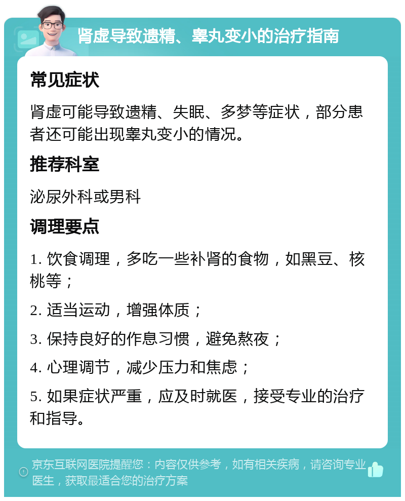 肾虚导致遗精、睾丸变小的治疗指南 常见症状 肾虚可能导致遗精、失眠、多梦等症状，部分患者还可能出现睾丸变小的情况。 推荐科室 泌尿外科或男科 调理要点 1. 饮食调理，多吃一些补肾的食物，如黑豆、核桃等； 2. 适当运动，增强体质； 3. 保持良好的作息习惯，避免熬夜； 4. 心理调节，减少压力和焦虑； 5. 如果症状严重，应及时就医，接受专业的治疗和指导。