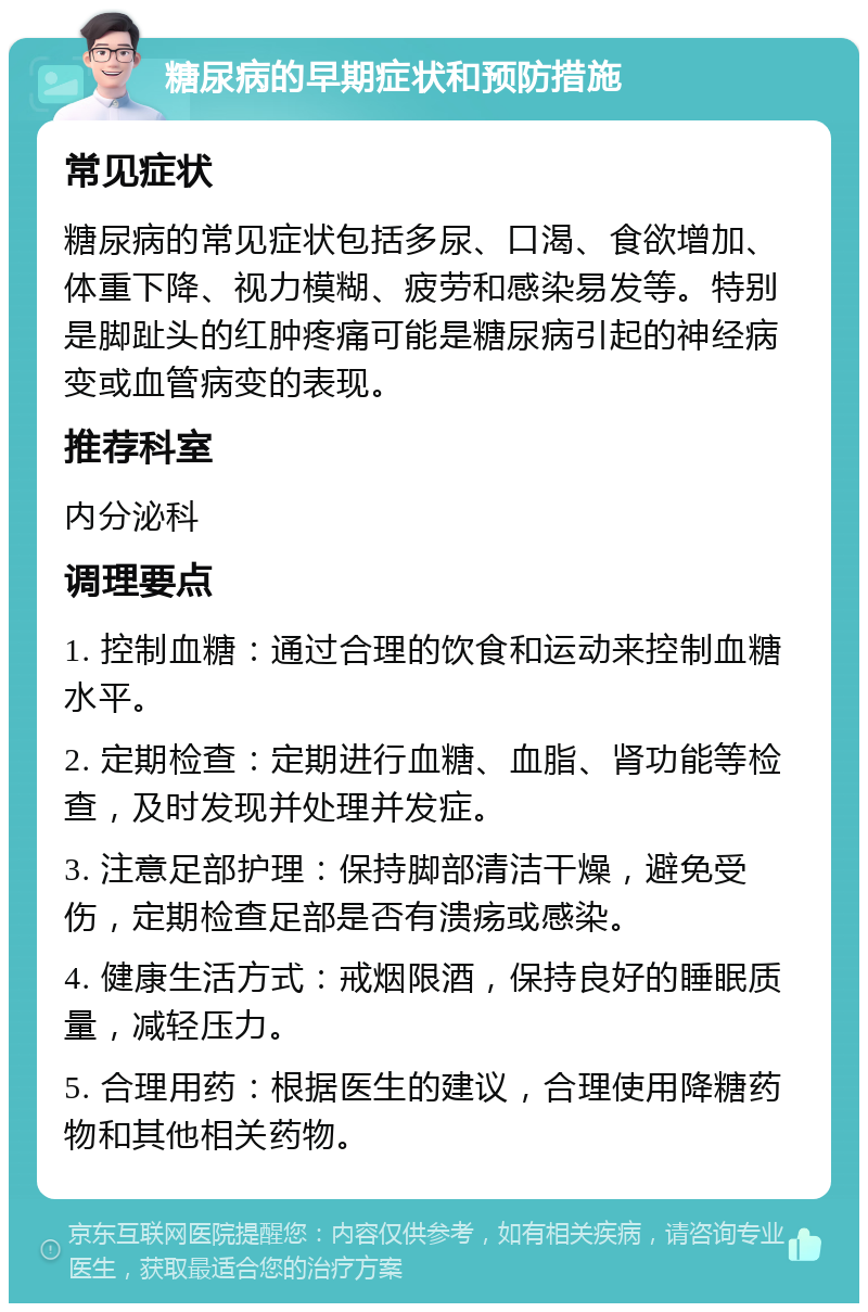 糖尿病的早期症状和预防措施 常见症状 糖尿病的常见症状包括多尿、口渴、食欲增加、体重下降、视力模糊、疲劳和感染易发等。特别是脚趾头的红肿疼痛可能是糖尿病引起的神经病变或血管病变的表现。 推荐科室 内分泌科 调理要点 1. 控制血糖：通过合理的饮食和运动来控制血糖水平。 2. 定期检查：定期进行血糖、血脂、肾功能等检查，及时发现并处理并发症。 3. 注意足部护理：保持脚部清洁干燥，避免受伤，定期检查足部是否有溃疡或感染。 4. 健康生活方式：戒烟限酒，保持良好的睡眠质量，减轻压力。 5. 合理用药：根据医生的建议，合理使用降糖药物和其他相关药物。