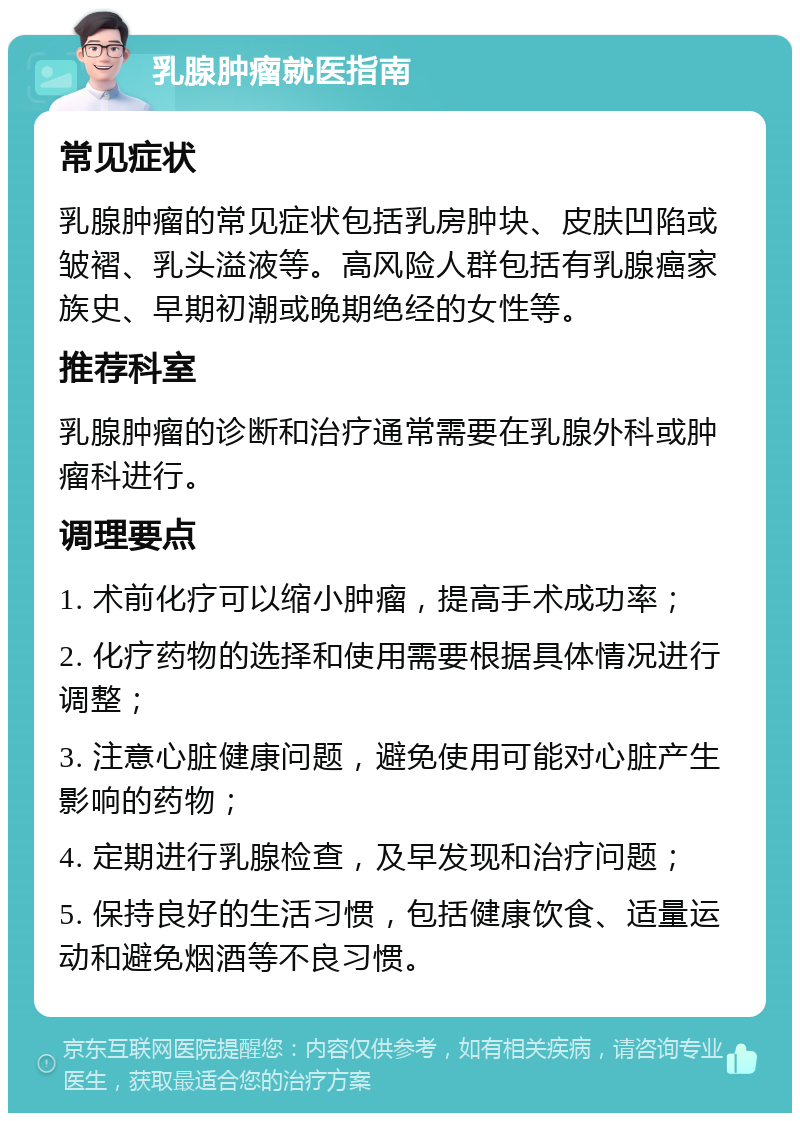 乳腺肿瘤就医指南 常见症状 乳腺肿瘤的常见症状包括乳房肿块、皮肤凹陷或皱褶、乳头溢液等。高风险人群包括有乳腺癌家族史、早期初潮或晚期绝经的女性等。 推荐科室 乳腺肿瘤的诊断和治疗通常需要在乳腺外科或肿瘤科进行。 调理要点 1. 术前化疗可以缩小肿瘤，提高手术成功率； 2. 化疗药物的选择和使用需要根据具体情况进行调整； 3. 注意心脏健康问题，避免使用可能对心脏产生影响的药物； 4. 定期进行乳腺检查，及早发现和治疗问题； 5. 保持良好的生活习惯，包括健康饮食、适量运动和避免烟酒等不良习惯。