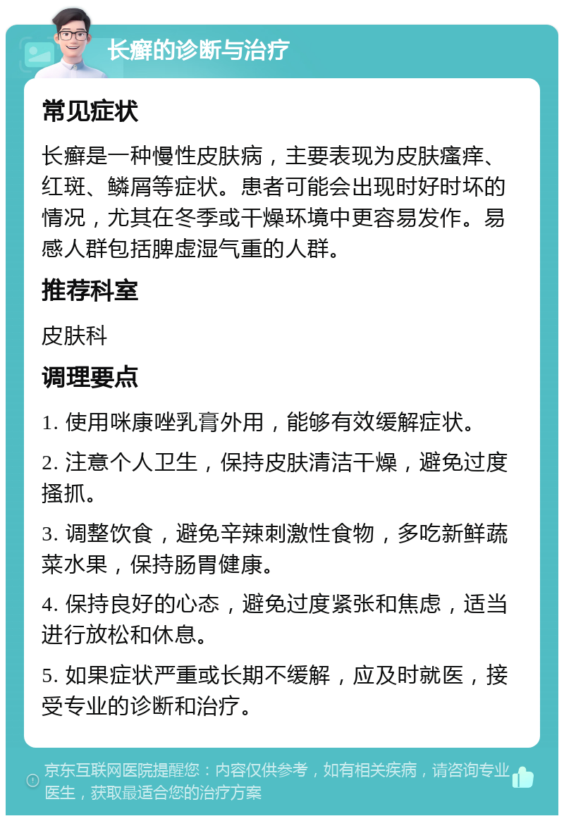 长癣的诊断与治疗 常见症状 长癣是一种慢性皮肤病，主要表现为皮肤瘙痒、红斑、鳞屑等症状。患者可能会出现时好时坏的情况，尤其在冬季或干燥环境中更容易发作。易感人群包括脾虚湿气重的人群。 推荐科室 皮肤科 调理要点 1. 使用咪康唑乳膏外用，能够有效缓解症状。 2. 注意个人卫生，保持皮肤清洁干燥，避免过度搔抓。 3. 调整饮食，避免辛辣刺激性食物，多吃新鲜蔬菜水果，保持肠胃健康。 4. 保持良好的心态，避免过度紧张和焦虑，适当进行放松和休息。 5. 如果症状严重或长期不缓解，应及时就医，接受专业的诊断和治疗。