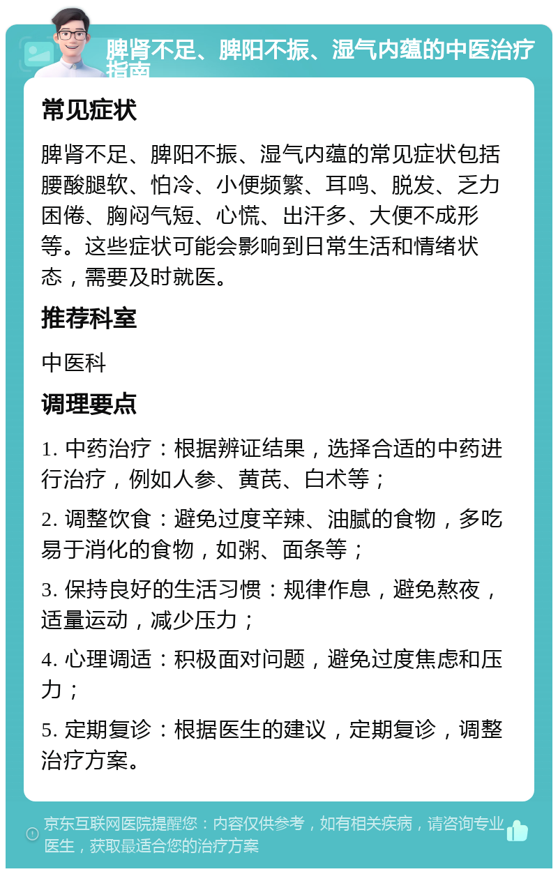 脾肾不足、脾阳不振、湿气内蕴的中医治疗指南 常见症状 脾肾不足、脾阳不振、湿气内蕴的常见症状包括腰酸腿软、怕冷、小便频繁、耳鸣、脱发、乏力困倦、胸闷气短、心慌、出汗多、大便不成形等。这些症状可能会影响到日常生活和情绪状态，需要及时就医。 推荐科室 中医科 调理要点 1. 中药治疗：根据辨证结果，选择合适的中药进行治疗，例如人参、黄芪、白术等； 2. 调整饮食：避免过度辛辣、油腻的食物，多吃易于消化的食物，如粥、面条等； 3. 保持良好的生活习惯：规律作息，避免熬夜，适量运动，减少压力； 4. 心理调适：积极面对问题，避免过度焦虑和压力； 5. 定期复诊：根据医生的建议，定期复诊，调整治疗方案。