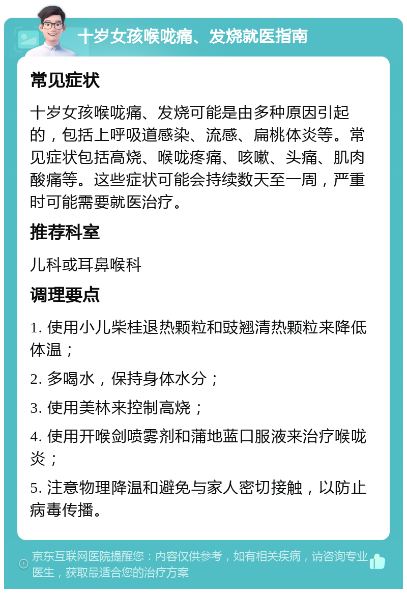 十岁女孩喉咙痛、发烧就医指南 常见症状 十岁女孩喉咙痛、发烧可能是由多种原因引起的，包括上呼吸道感染、流感、扁桃体炎等。常见症状包括高烧、喉咙疼痛、咳嗽、头痛、肌肉酸痛等。这些症状可能会持续数天至一周，严重时可能需要就医治疗。 推荐科室 儿科或耳鼻喉科 调理要点 1. 使用小儿柴桂退热颗粒和豉翘清热颗粒来降低体温； 2. 多喝水，保持身体水分； 3. 使用美林来控制高烧； 4. 使用开喉剑喷雾剂和蒲地蓝口服液来治疗喉咙炎； 5. 注意物理降温和避免与家人密切接触，以防止病毒传播。