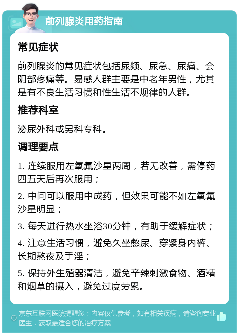 前列腺炎用药指南 常见症状 前列腺炎的常见症状包括尿频、尿急、尿痛、会阴部疼痛等。易感人群主要是中老年男性，尤其是有不良生活习惯和性生活不规律的人群。 推荐科室 泌尿外科或男科专科。 调理要点 1. 连续服用左氧氟沙星两周，若无改善，需停药四五天后再次服用； 2. 中间可以服用中成药，但效果可能不如左氧氟沙星明显； 3. 每天进行热水坐浴30分钟，有助于缓解症状； 4. 注意生活习惯，避免久坐憋尿、穿紧身内裤、长期熬夜及手淫； 5. 保持外生殖器清洁，避免辛辣刺激食物、酒精和烟草的摄入，避免过度劳累。