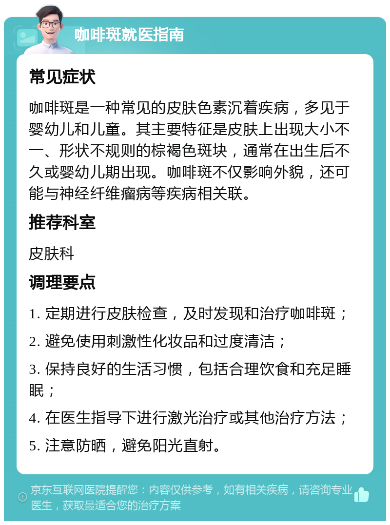 咖啡斑就医指南 常见症状 咖啡斑是一种常见的皮肤色素沉着疾病，多见于婴幼儿和儿童。其主要特征是皮肤上出现大小不一、形状不规则的棕褐色斑块，通常在出生后不久或婴幼儿期出现。咖啡斑不仅影响外貌，还可能与神经纤维瘤病等疾病相关联。 推荐科室 皮肤科 调理要点 1. 定期进行皮肤检查，及时发现和治疗咖啡斑； 2. 避免使用刺激性化妆品和过度清洁； 3. 保持良好的生活习惯，包括合理饮食和充足睡眠； 4. 在医生指导下进行激光治疗或其他治疗方法； 5. 注意防晒，避免阳光直射。