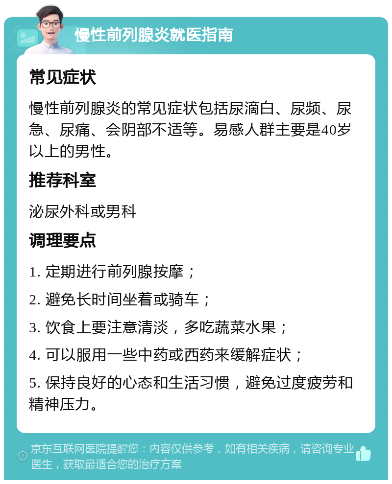 慢性前列腺炎就医指南 常见症状 慢性前列腺炎的常见症状包括尿滴白、尿频、尿急、尿痛、会阴部不适等。易感人群主要是40岁以上的男性。 推荐科室 泌尿外科或男科 调理要点 1. 定期进行前列腺按摩； 2. 避免长时间坐着或骑车； 3. 饮食上要注意清淡，多吃蔬菜水果； 4. 可以服用一些中药或西药来缓解症状； 5. 保持良好的心态和生活习惯，避免过度疲劳和精神压力。