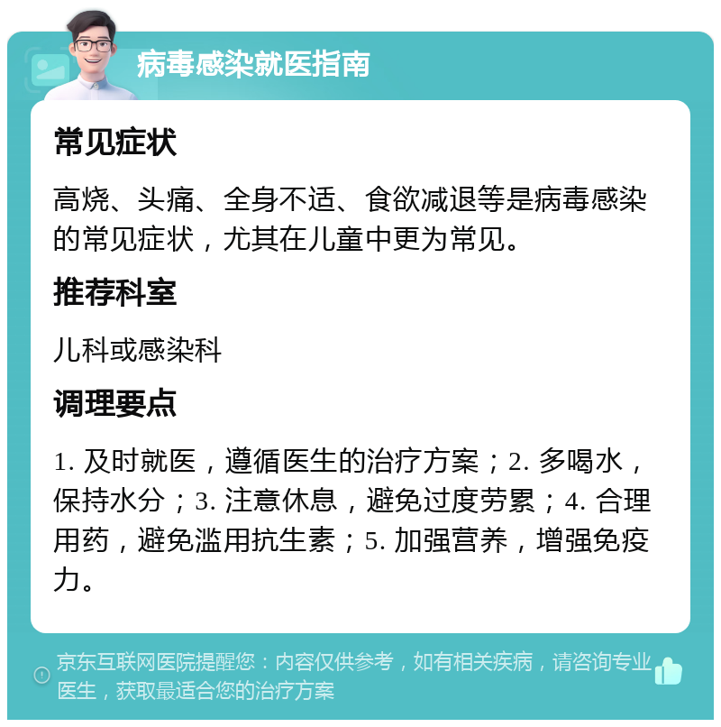 病毒感染就医指南 常见症状 高烧、头痛、全身不适、食欲减退等是病毒感染的常见症状，尤其在儿童中更为常见。 推荐科室 儿科或感染科 调理要点 1. 及时就医，遵循医生的治疗方案；2. 多喝水，保持水分；3. 注意休息，避免过度劳累；4. 合理用药，避免滥用抗生素；5. 加强营养，增强免疫力。