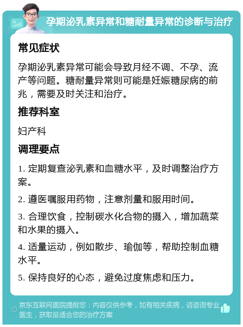 孕期泌乳素异常和糖耐量异常的诊断与治疗 常见症状 孕期泌乳素异常可能会导致月经不调、不孕、流产等问题。糖耐量异常则可能是妊娠糖尿病的前兆，需要及时关注和治疗。 推荐科室 妇产科 调理要点 1. 定期复查泌乳素和血糖水平，及时调整治疗方案。 2. 遵医嘱服用药物，注意剂量和服用时间。 3. 合理饮食，控制碳水化合物的摄入，增加蔬菜和水果的摄入。 4. 适量运动，例如散步、瑜伽等，帮助控制血糖水平。 5. 保持良好的心态，避免过度焦虑和压力。