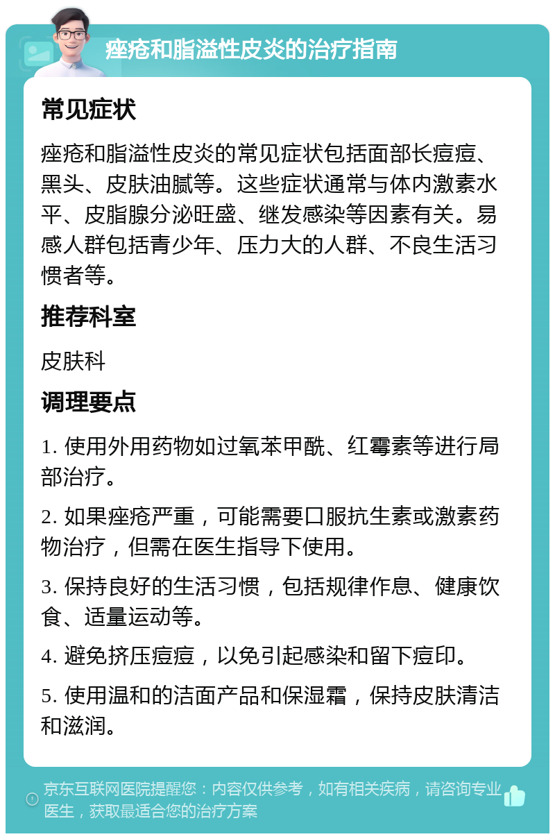 痤疮和脂溢性皮炎的治疗指南 常见症状 痤疮和脂溢性皮炎的常见症状包括面部长痘痘、黑头、皮肤油腻等。这些症状通常与体内激素水平、皮脂腺分泌旺盛、继发感染等因素有关。易感人群包括青少年、压力大的人群、不良生活习惯者等。 推荐科室 皮肤科 调理要点 1. 使用外用药物如过氧苯甲酰、红霉素等进行局部治疗。 2. 如果痤疮严重，可能需要口服抗生素或激素药物治疗，但需在医生指导下使用。 3. 保持良好的生活习惯，包括规律作息、健康饮食、适量运动等。 4. 避免挤压痘痘，以免引起感染和留下痘印。 5. 使用温和的洁面产品和保湿霜，保持皮肤清洁和滋润。