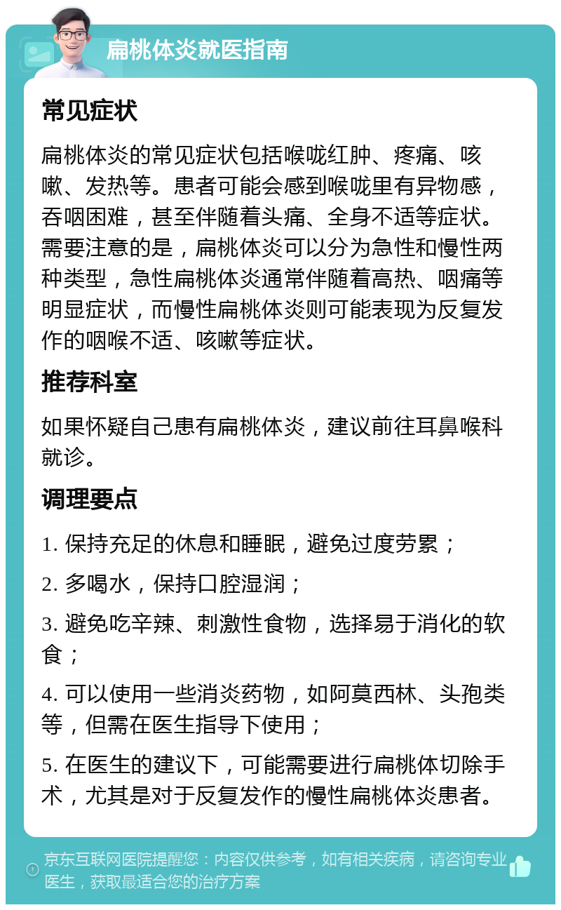 扁桃体炎就医指南 常见症状 扁桃体炎的常见症状包括喉咙红肿、疼痛、咳嗽、发热等。患者可能会感到喉咙里有异物感，吞咽困难，甚至伴随着头痛、全身不适等症状。需要注意的是，扁桃体炎可以分为急性和慢性两种类型，急性扁桃体炎通常伴随着高热、咽痛等明显症状，而慢性扁桃体炎则可能表现为反复发作的咽喉不适、咳嗽等症状。 推荐科室 如果怀疑自己患有扁桃体炎，建议前往耳鼻喉科就诊。 调理要点 1. 保持充足的休息和睡眠，避免过度劳累； 2. 多喝水，保持口腔湿润； 3. 避免吃辛辣、刺激性食物，选择易于消化的软食； 4. 可以使用一些消炎药物，如阿莫西林、头孢类等，但需在医生指导下使用； 5. 在医生的建议下，可能需要进行扁桃体切除手术，尤其是对于反复发作的慢性扁桃体炎患者。