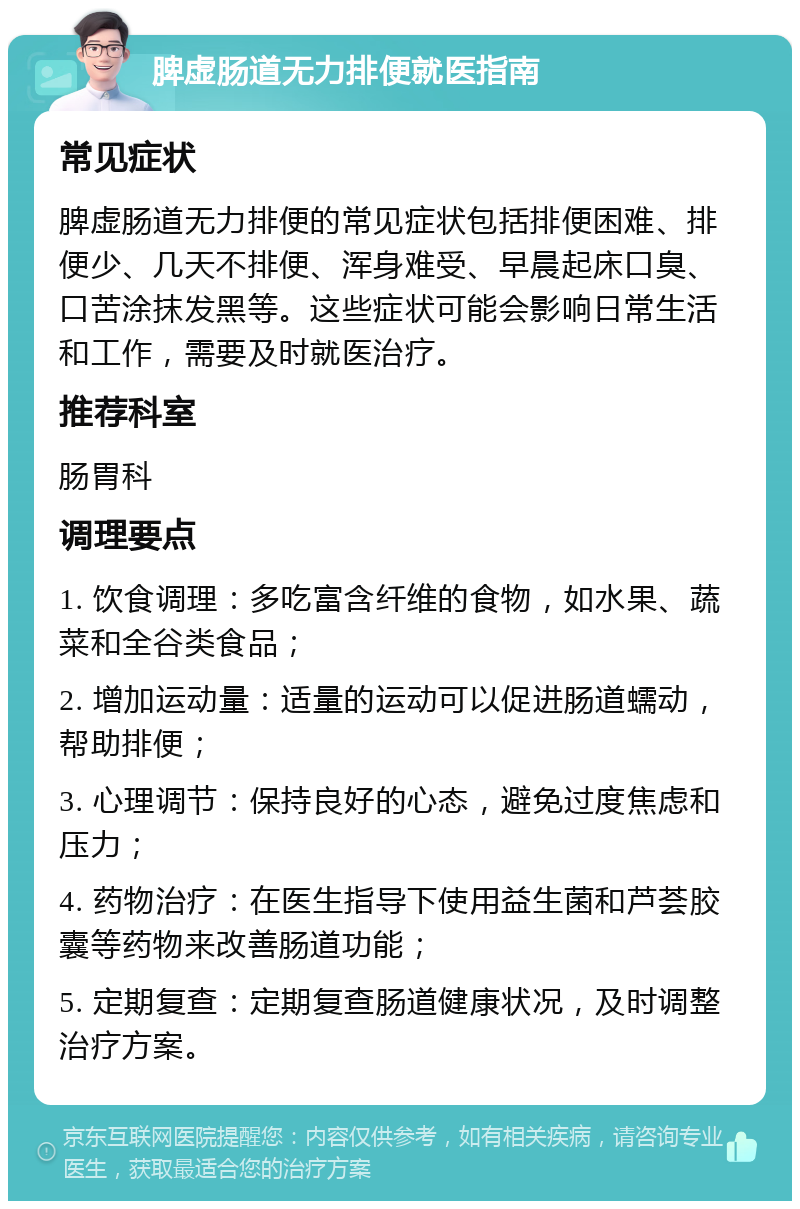 脾虚肠道无力排便就医指南 常见症状 脾虚肠道无力排便的常见症状包括排便困难、排便少、几天不排便、浑身难受、早晨起床口臭、口苦涂抹发黑等。这些症状可能会影响日常生活和工作，需要及时就医治疗。 推荐科室 肠胃科 调理要点 1. 饮食调理：多吃富含纤维的食物，如水果、蔬菜和全谷类食品； 2. 增加运动量：适量的运动可以促进肠道蠕动，帮助排便； 3. 心理调节：保持良好的心态，避免过度焦虑和压力； 4. 药物治疗：在医生指导下使用益生菌和芦荟胶囊等药物来改善肠道功能； 5. 定期复查：定期复查肠道健康状况，及时调整治疗方案。