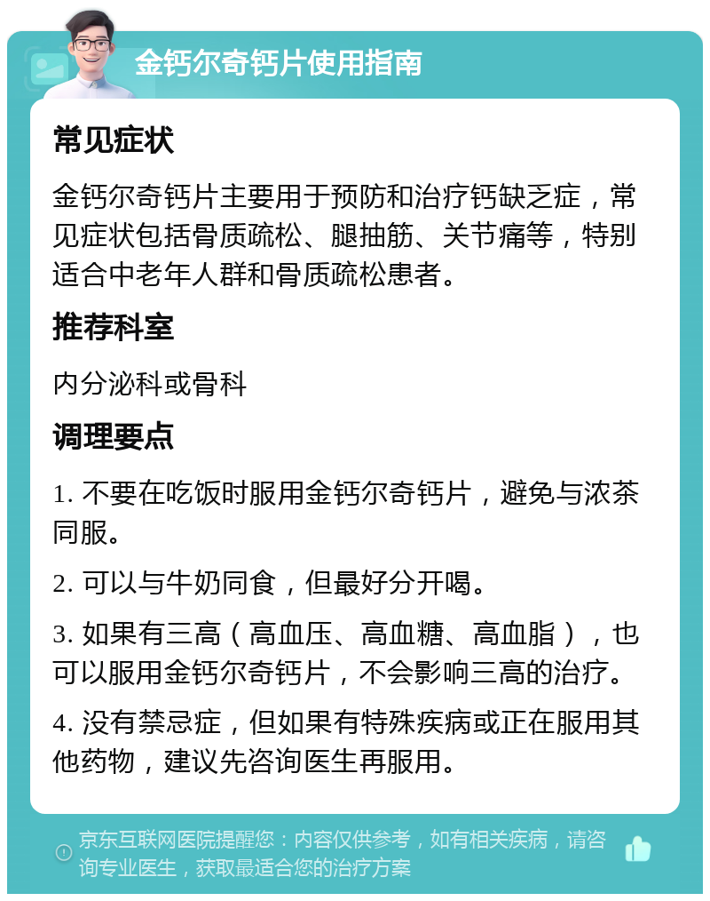 金钙尔奇钙片使用指南 常见症状 金钙尔奇钙片主要用于预防和治疗钙缺乏症，常见症状包括骨质疏松、腿抽筋、关节痛等，特别适合中老年人群和骨质疏松患者。 推荐科室 内分泌科或骨科 调理要点 1. 不要在吃饭时服用金钙尔奇钙片，避免与浓茶同服。 2. 可以与牛奶同食，但最好分开喝。 3. 如果有三高（高血压、高血糖、高血脂），也可以服用金钙尔奇钙片，不会影响三高的治疗。 4. 没有禁忌症，但如果有特殊疾病或正在服用其他药物，建议先咨询医生再服用。