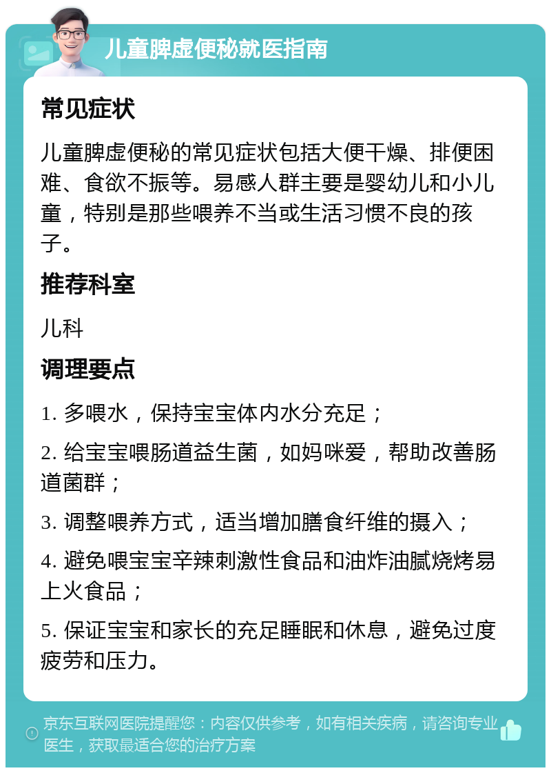 儿童脾虚便秘就医指南 常见症状 儿童脾虚便秘的常见症状包括大便干燥、排便困难、食欲不振等。易感人群主要是婴幼儿和小儿童，特别是那些喂养不当或生活习惯不良的孩子。 推荐科室 儿科 调理要点 1. 多喂水，保持宝宝体内水分充足； 2. 给宝宝喂肠道益生菌，如妈咪爱，帮助改善肠道菌群； 3. 调整喂养方式，适当增加膳食纤维的摄入； 4. 避免喂宝宝辛辣刺激性食品和油炸油腻烧烤易上火食品； 5. 保证宝宝和家长的充足睡眠和休息，避免过度疲劳和压力。