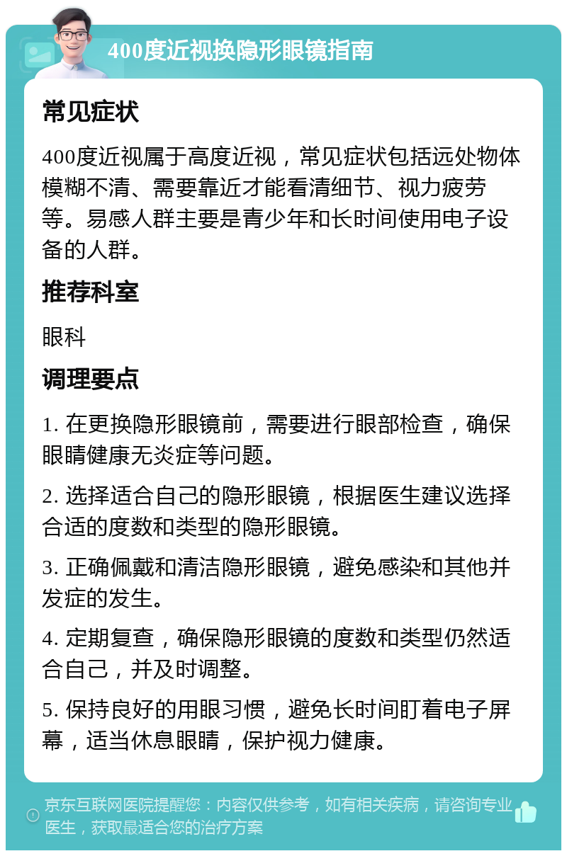 400度近视换隐形眼镜指南 常见症状 400度近视属于高度近视，常见症状包括远处物体模糊不清、需要靠近才能看清细节、视力疲劳等。易感人群主要是青少年和长时间使用电子设备的人群。 推荐科室 眼科 调理要点 1. 在更换隐形眼镜前，需要进行眼部检查，确保眼睛健康无炎症等问题。 2. 选择适合自己的隐形眼镜，根据医生建议选择合适的度数和类型的隐形眼镜。 3. 正确佩戴和清洁隐形眼镜，避免感染和其他并发症的发生。 4. 定期复查，确保隐形眼镜的度数和类型仍然适合自己，并及时调整。 5. 保持良好的用眼习惯，避免长时间盯着电子屏幕，适当休息眼睛，保护视力健康。