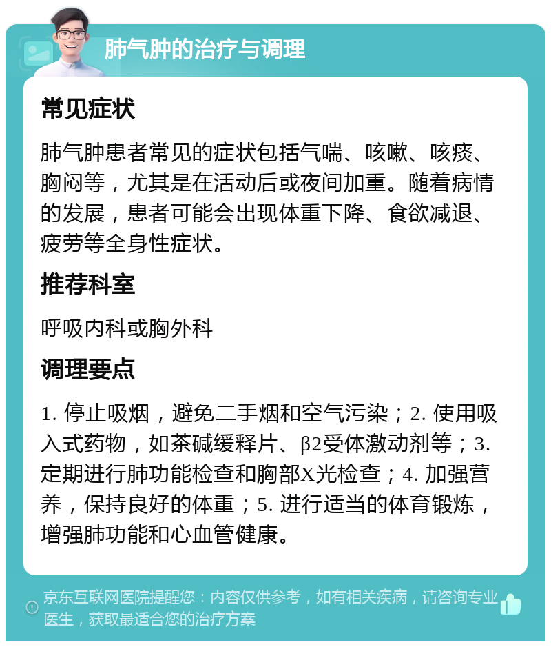 肺气肿的治疗与调理 常见症状 肺气肿患者常见的症状包括气喘、咳嗽、咳痰、胸闷等，尤其是在活动后或夜间加重。随着病情的发展，患者可能会出现体重下降、食欲减退、疲劳等全身性症状。 推荐科室 呼吸内科或胸外科 调理要点 1. 停止吸烟，避免二手烟和空气污染；2. 使用吸入式药物，如茶碱缓释片、β2受体激动剂等；3. 定期进行肺功能检查和胸部X光检查；4. 加强营养，保持良好的体重；5. 进行适当的体育锻炼，增强肺功能和心血管健康。