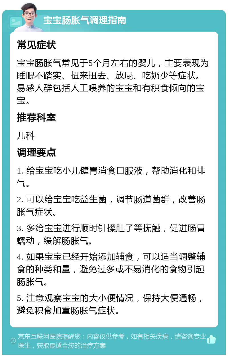 宝宝肠胀气调理指南 常见症状 宝宝肠胀气常见于5个月左右的婴儿，主要表现为睡眠不踏实、扭来扭去、放屁、吃奶少等症状。易感人群包括人工喂养的宝宝和有积食倾向的宝宝。 推荐科室 儿科 调理要点 1. 给宝宝吃小儿健胃消食口服液，帮助消化和排气。 2. 可以给宝宝吃益生菌，调节肠道菌群，改善肠胀气症状。 3. 多给宝宝进行顺时针揉肚子等抚触，促进肠胃蠕动，缓解肠胀气。 4. 如果宝宝已经开始添加辅食，可以适当调整辅食的种类和量，避免过多或不易消化的食物引起肠胀气。 5. 注意观察宝宝的大小便情况，保持大便通畅，避免积食加重肠胀气症状。