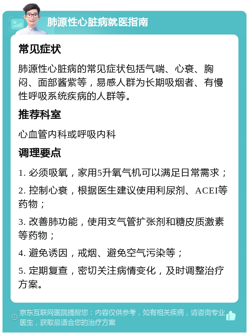 肺源性心脏病就医指南 常见症状 肺源性心脏病的常见症状包括气喘、心衰、胸闷、面部酱紫等，易感人群为长期吸烟者、有慢性呼吸系统疾病的人群等。 推荐科室 心血管内科或呼吸内科 调理要点 1. 必须吸氧，家用5升氧气机可以满足日常需求； 2. 控制心衰，根据医生建议使用利尿剂、ACEI等药物； 3. 改善肺功能，使用支气管扩张剂和糖皮质激素等药物； 4. 避免诱因，戒烟、避免空气污染等； 5. 定期复查，密切关注病情变化，及时调整治疗方案。