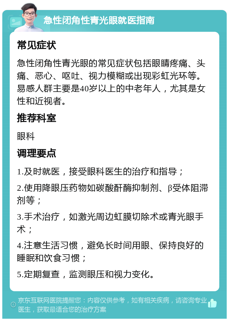 急性闭角性青光眼就医指南 常见症状 急性闭角性青光眼的常见症状包括眼睛疼痛、头痛、恶心、呕吐、视力模糊或出现彩虹光环等。易感人群主要是40岁以上的中老年人，尤其是女性和近视者。 推荐科室 眼科 调理要点 1.及时就医，接受眼科医生的治疗和指导； 2.使用降眼压药物如碳酸酐酶抑制剂、β受体阻滞剂等； 3.手术治疗，如激光周边虹膜切除术或青光眼手术； 4.注意生活习惯，避免长时间用眼、保持良好的睡眠和饮食习惯； 5.定期复查，监测眼压和视力变化。